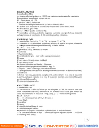 76
BRUCITA Mg(OH)2
S: romboedrico 32/m
A : cx generalmente tabulares en {0001} que pueden presentar pequeñas truncaduras
Romboédricas normalmente hojoso, macizo.
H: 2.5 (v/s talco) G: 2.39.
E: perfecta {0001}, 1 dirección
T: láminas flexibles pero no elásticas (v/s mica: elásticas); séctil
B : perlado en la base (cara de exfoliación) vítreo a céreo en las demás partes
C: claro (blanco, gris, verde)
Q: Fe2+ y Mn2+ pueden sustituir al Mg
Y : asociada a serpentina, dolomita, magnesita y cromita como producto de alteración
de la periclasa y de los silicatos de Mg también en calizas cristalinas.
CALCOSINA Cu2S
S : ortorrómbico 2/m2/m2/m (T<105°C) • hexágonal (T>105°C)
A : raramente en cx, prismáticos, pequeños y tabulares de aspecto hexagonal, con estrías
// Ea • típicamente en masas granulares finas y en forma masiva
H: 2.5 - 3. G: 5.5 - 5.8
E: prismática {110}, raramente se observa
F: concoidal
T: ligeramente séctil.
B: metálico (color gris) - mate (color negro por oxidación)
D: opaca
C: gris oscuro (fresco) - negro (óxidado)
R: gris oscuro - negro
O: algunas calcosinas son blandas y fulginosas
Q: puede contener pequeñas cantidades de Ag y Fe
Z: digenita Cu9S5: azul a negra, asociada a calcosina
Y : principalmente como producto de enriquecimiento secundario en depósitos de cobre,
asociado con
1. bornita y covelina, calcopirita, enargita, pirita y otros súlfuros en la zona de reducción
2. cuprita, malaquita y azurita en la zona de oxidación también como mineral hipógeno
en sistemas hidrotermales.
U: mena importante de cobre.
CALAVERITA AuTe2
S: monoclínico 2/m
A : raramente en cx bien definidos que son alargados y // Eb, las caras de esta zona
están fuertemente estriadas y finalizan en los extremos del Eb con gran número de
caras. frecuentemente en maclas en {101},{310}, {111} • normalmente granular
H: 2.5 G: 9.35
E: --- (v/s silvanita:perfecta {010}, 1 dirección )
T: muy frágil.
B: metálico
D: ópaco
C: amarillo latón a blanco de plata.
R: amarillenta a gris verdosa.
Q: presencia de pequeña cantidad de Ag sustituyendo al Au (v/s silvanita)
Y: en vetas hidrotermales de baja Tº también en algunos depósitos de alta Tº. Asociada
a silvanita y otros teluros.
 