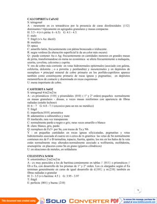 78
CALCOPIRITA CuFeS2
S: tetragonal
A : raramente en cx tetraedricos por la presencia de caras diesfenoidales {112}
dominantes • típicamente en agregados granulares y masas compactas
H: 3.5 - 4 (v/s pirita: 6 - 6.5) G: 4.1 - 4.3.
E: malo
T: frágil (v/s Au: dúctil)
B: metálico
D: opaca
C: amarillo latón, frecuentemente con pátina bronceada o iridiscente.
R: negra verdosa (la alteración superficial le da un color más oscuro)
Q : puede contener Au o Ag; frecuentemente en cantidades menores en grandes masas
de pirita, transformandose en mena no económica se altera frecuentemente a malaquita,
azurita, covelina, calcosina y cuprita.
Y: mx de cobre más corriente en vetas hidrotermales epitermales (asociado con galena,
esfelerita, dolomita ; o a pirrotita y pentlandita) y mesotermales y en depósitos de
reemplazo • principal mineral de cobre primario en los porfido-cupriferos aparece
también como constituyente primario de rocas ígneas y pegmatitas; en depósitos
metamórficos de contacto y diseminada en rocas esquistosas
U: mena importante de cobre.
CASITERITA SnO2
S: tetragonal 4/m2/m2/m
A : cx prismáticos {110} y piramidales {010} ( 1° y 2° orden) pequeños normalmente
en masas granulares - drusas, a veces masas reniformes con apariencia de fibras
radiadas (estaño lechoso)
H: 6 – 7 G: 6.8 - 7.1 (excesivo para un mx no metálico)
T: frágil
E: imperfecta{010} prismática
B: adamantino a submetálico y mate
D: traslúcido, rara vez transparente
C: normalmente pardo a negro o gris; raras veces amarillo o blanco
R: clara: blanco, gris, pardo
Q: reemplazo de Fe3+ por Sn, con trazas de Ta y Nb.
Y : en pequeñas cantidades en rocas ígneas silicicatadas, pegmatitas y vetas
hidrotermales asociada al cuarzo en o cerca de rx granítica las vetas de Sn normalmente
contienen mx de F o B turmalina, topacio, fuorita, apatito, los mx en los halos de la veta
están normalmente muy alterados-normalmente asociado a wolframita, molibdenita,
arsenopirita en placeres como Sn en grano (gijarros cilíndricos)
U: en aleaciones de metales, en soldaduras
CELESTINA SrSO4
S: ortorrómbico 2/m2/m2/m
A : cx muy parecidos a los de baritina-comúnmente en tablas // {011} o prismáticos //
Eb o Ea, con desarrollo de los prismas de 1° y 2° orden. Los cx alargados según el Ea
terminan generalmente en caras de igual desarrollo de d{101} y m{210} también en
fibras radiadas o granular
H: 3 - 3.5 (v/s baritina: 4.5 ) G: 3.95 - 3.97
T: frágil
E: perfecta {001} y buena {210}
 