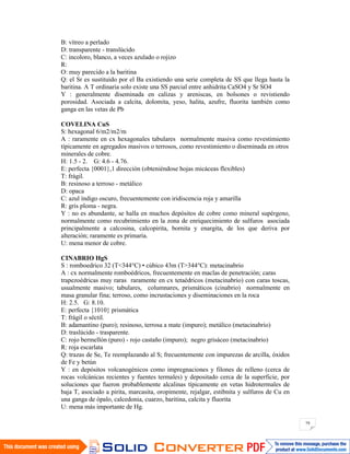 79
B: vítreo a perlado
D: transparente - translúcido
C: incoloro, blanco, a veces azulado o rojizo
R:
O: muy parecido a la baritina
Q: el Sr es sustituido por el Ba existiendo una serie completa de SS que llega hasta la
baritina. A T ordinaria solo existe una SS parcial entre anhidrita CaSO4 y Sr SO4
Y : generalmente diseminada en calizas y areniscas, en bolsones o revistiendo
porosidad. Asociada a calcita, dolomita, yeso, halita, azufre, fluorita también como
ganga en las vetas de Pb
COVELINA CuS
S: hexagonal 6/m2/m2/m
A : raramente en cx hexagonales tabulares normalmente masiva como revestimiento
típicamente en agregados masivos o terrosos, como revestimiento o diseminada en otros
minerales de cobre.
H: 1.5 - 2. G: 4.6 - 4.76.
E: perfecta {0001},1 dirección (obteniéndose hojas micáceas flexibles)
T: frágil.
B: resinoso a terroso - metálico
D: opaca
C: azul índigo oscuro, frecuentemente con iridiscencia roja y amarilla
R: gris ploma - negra.
Y : no es abundante, se halla en muchos depósitos de cobre como mineral supérgeno,
normalmente como recubrimiento en la zona de enriquecimiento de sulfuros asociada
principalmente a calcosina, calcopirita, bornita y enargita, de los que deriva por
alteración; raramente es primaria.
U: mena menor de cobre.
CINABRIO HgS
S : romboedrico 32 (T<344°C) • cúbico 43m (T>344°C): metacinabrio
A : cx normalmente romboédricos, frecuentemente en maclas de penetración; caras
trapezoédricas muy raras raramente en cx tetaédricos (metacinabrio) con caras toscas,
usualmente masivo; tabulares, columnares, prismáticos (cinabrio) normalmente en
masa granular fina; terroso, como incrustaciones y diseminaciones en la roca
H: 2.5. G: 8.10.
E: perfecta {1010} prismática
T: frágil o séctil.
B: adamantino (puro); resinoso, terrosa a mate (impuro); metálico (metacinabrio)
D: traslúcido - trasparente.
C: rojo bermellón (puro) - rojo castaño (impuro); negro grisáceo (metacinabrio)
R: roja escarlata
Q: trazas de Se, Te reemplazando al S; frecuentemente con impurezas de arcilla, óxidos
de Fe y betún
Y : en depósitos volcanogénicos como impregnaciones y filones de relleno (cerca de
rocas volcánicas recientes y fuentes termales) y depositado cerca de la superficie, por
soluciones que fueron probablemente alcalinas típicamente en vetas hidrotermales de
baja T, asociado a pirita, marcasita, oropimente, rejalgar, estibnita y sulfuros de Cu en
una ganga de ópalo, calcedonia, cuarzo, baritina, calcita y fluorita
U: mena más importante de Hg.
 