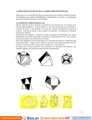 8
1.9.PRINCIPALES LEYES DE MACLA ORDENADOS POR SISTEMAS
Puesto que no se conocen hasta ahora caracteres que sean comunes a todas las maclas,
las tendremos que estudiar individualmente, agrupándolas en sistemas, y ocupándonos
tan solo de las más conocidas en mineralogía.
1.9.1.SISTEMA CÚBICO O REGULAR
Maclas según la ley de la espinela se encuentran con frecuencia en los cristales de la
clase hexaquisoctaédrica, el eje de macla es, con raras excepciones, un eje ternario y
el plano de macla es así paralelo a la cara del octaedro, formando una macla de
contacto. Este tipo de macla es muy común en la espinela, y de aquí que se denomine
macla de la espinela.
La fluorita, las espinelas, y también la pirita, presentan frecuentemente una macla
formada por dos cubos, formando una macla de compenetración con el eje ternario
como eje de macla, convertido ahora en senario.
En la clase diploédrica del sistema cúbico son corrientes las maclas de compenetración
de dos piritoedros . Aquí el eje de macla es uno de los ejes binarios propios de estos
cristales, con giros de 90º a la que se da el nombre de “Cruz de hierro”.
La misma ley de macla presentan otros hemiedros, los tetraedros del diamante, que
también originan una macla de compenetración.(cruzamiento)
 