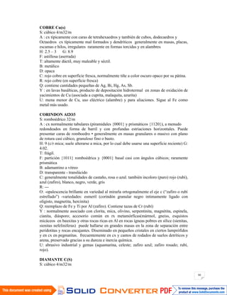 80
COBRE Cu(s)
S: cúbico 4/m32/m
A : cx típicamente con caras de tetrahexaedros y también de cubos, dodecaedros y
Octaedros cx típicamente mal formados y dendríticos generalmente en masas, placas,
escamas e hilos, irregulares raramente en formas torcidas y en alambres
H: 2.5 – 3 G: 8.9
F: astillosa (aserrada)
T: altamente dúctil, muy maleable y séctil.
B: metálico
D: opaca
C: rojo cobre en superficie fresca, normalmente tiñe a color oscuro opaco por su pátina.
R: rojo cobre (en superficie fresca)
Q: contiene cantidades pequeñas de Ag, Bi, Hg, As, Sb.
Y : en lavas basálticas, producto de depositación hidrotermal en zonas de oxidación de
yacimientos de Cu (asociada a cuprita, malaquita, azurita)
U: mena menor de Cu, uso eléctrico (alambre) y para aliaciones. Sigue al Fe como
metal más usado.
CORINDON Al2O3
S: romboédrico 32/m
A : cx normalmente tabulares (piramidales {0001} y prismáticos {1120}), a menudo
redondeados en forma de barril y con profundas estriaciones horizontales. Puede
presentar caras de romboedro • generalmente en masas granulares o masivo con plano
de rotura casi cúbico, granuloso fino o basto.
H: 9 (c/r mica; suele alterarse a mica, por lo cual debe usarse una superficie reciente) G:
4.02.
T: frágil.
F: partición {1011} romboédrica y {0001} basal casi con ángulos cúbicos; raramente
prismática
B: adamantino a vitreo
D: transparente - translúcido
C: generalmente tonalidades de castaño, rosa o azul. también incoloro (puro) rojo (rubí),
azul (zafiro), blanco, negro, verde, gris
R: ---
O: -opalescencia brillante en variedad al mirarla ortogonalmente el eje c (“zafiro o rubí
estrellado”) -variedades: esmeril (corindón granular negro intimamente ligado con
oligisto, magnetita, hercinita)
Q: reemplazo de Fe y Ti por Al (zafiro). Contiene tazas de Cr (rubí)
Y : normalmente asociado con clorita, mica, olivino, serpentinita, magnétita, espinela,
cianita, diásporo; accesorio común en rx metamórficas(mármol, gneiss, esquistos
micáceos en bauxitas y otras rocas ricas en Al en rocas ígneas pobres en sílice (sienitas,
sienitas nefeliniferas) puede hallarse en grandes masas en la zona de separación entre
peridotitas y rocas encajantes. Diseminado en pequeños cristales en ciertos lamprófidos
y en cx en pegmatitas. frecuentemente en cx y cantos de rodados de suelos detríticos y
arena, preservado gracias a su dureza e inercia química.
U: abrasivo industrial y gemas (aquamarina, celeste; zafiro azul; zafiro rosado; rubí,
rojo).
DIAMANTE C(S)
S: cúbico 4/m32/m
 