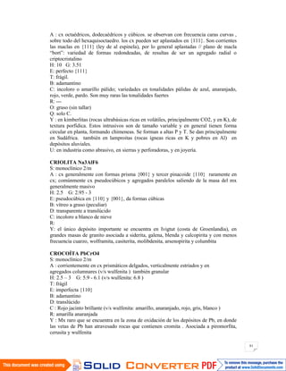 81
A : cx octaédricos, dodecaédricos y cúbicos. se observan con frecuencia caras curvas ,
sobre todo del hexaquisoctaedro. los cx pueden ser aplastados en {111}. Son corrientes
las maclas en {111} (ley de al espinela), por lo general aplastadas // plano de macla
“bort”: variedad de formas redondeadas, de resultas de ser un agregado radial o
criptocristalino
H: 10 G: 3.51
E: perfecto {111}
T: frágil.
B: adamantino
C: incoloro o amarillo pálido; variedades en tonalidades pálidas de azul, anaranjado,
rojo, verde, pardo. Son muy raras las tonalidades fuertes
R: ---
O: graso (sin tallar)
Q: solo C.
Y : en kimberlitas (rocas ultrabásicas ricas en volátiles, principalmente CO2, y en K), de
textura porfídica. Estos intrusivos son de tamaño variable y en general tienen forma
circular en planta, formando chimeneas. Se forman a altas P y T. Se dan principalmente
en Sudáfrica. también en lamproitas (rocas ígneas ricas en K y pobres en Al) en
depósitos aluviales.
U: en industria como abrasivo, en sierras y perforadoras, y en joyería.
CRIOLITA Na3AlF6
S: monoclínico 2/m
A : cx generalmente con formas prisma {001} y tercer pinacoide {110} raramente en
cx; comúnmente cx pseudocúbicos y agregados paralelos saliendo de la masa del mx
generalmente masivo
H: 2.5 G: 2.95 - 3
E: pseudocúbica en {110} y {001}, da formas cúbicas
B: vítreo a graso (peculiar)
D: transparente a translúcido
C: incoloro a blanco de nieve
R:
Y: el único depósito importante se encuentra en Ivigtut (costa de Groenlandia), en
grandes masas de granito asociada a siderita, galena, blenda y calcopirita y con menos
frecuencia cuarzo, wolframita, casiterita, molibdenita, arsenopirita y columbita
CROCOÍTA PbCrO4
S: monoclínico 2/m
A : corrientemente en cx prismáticos delgados, verticalmente estriados y en
agregados columnares (v/s wulfenita ) también granular
H: 2.5 – 3 G: 5.9 - 6.1 (v/s wulfenita: 6.8 )
T: frágil
E: imperfecta {110}
B: adamantino
D: translúcido
C : Rojo jacinto brillante (v/s wulfenita: amarillo, anaranjado, rojo, gris, blanco )
R: amarilla anaranjada
Y : Mx raro que se encuentra en la zona de oxidación de los depósitos de Pb, en donde
las vetas de Pb han atravesado rocas que contienen cromita . Asociada a piromorfita,
cerusita y wulfenita
 