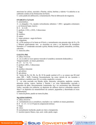 84
atraviesan las calizas, asociado a fluorita, calcita, baritina y siderita • la ankerita es un
carbonato común en las formaciones de hierro.
U: como piedra de edificación y ornamentación. Para la fabricación de magnesia.
ENARGITA Cu3AsS4
S: ortorrómbico.
A : cx alargados // Ec, rayados verticalmente, tabulares // {001} agregados columnares
y, en forma de hojas; masivo.
H: 3. G: 4.45.
E: perfecta {110} y {010}, 2 direcciones
T: frágil.
B: metálico
D: opaca
C: negro grisáceo - negro de hierro.
R: congruente
Q : el Sb sustituye al As hasta un 6%(wt), y normalmente esta presente algo de Fe y Zn
y Mineral relativamente raro se encuentra en vetas y en depósitos de reemplazo
formados a Tº moderadas asociado a pirita, blenda, bornita, galena, tetraedrita, covelina,
calcosina.
U: mena de cobre.
GALENA PbS
S: cúbico 4/m32/m
A : en cx:cubo (a veces aparece truncado el octaédro); raramente dodecaédro y
Triaquisoctaédro en masas granulares.
H: 2.5 G: 7.4 - 7.6
E: perfecto {001}, 3 direcciones
T: frágil
B: metálico reluciente
C: gris plomo
R: gris plomo
Q : trazas de Zn, Cd, Sb, As, Bi. El Se puede sustituir al S, y se conoce una SS total
entre SPb - SePb. Contiene frecuentemente Ag como mezcla de mx (acantita o
tetraédrita) y también como SS • se oxida a anglesita o cerusita
Y : en vetas asociada con blenda, pirita, marcasita, calcopirita, anglesita, cerusita,
dolomita calcita, cuarzo, baritina y fluorita • en vetas hidrotermales asociada a
minerales de plata, frecuentemente conteniendo Ag • en yacimientos tipo Mississipi
Valley, asociada con esfalerita; en depósitos de súlfuros masivos rellenando espacios
libres • en depósitos de metamórfismo de contacto, pegmatitas y diseminada en rocas
sedimentarias
U: mena de plomo; puede ser mena de plata.
MgAl2O4 ESPINEL
S: cúbico.4/m32/m
A : normalmente en cx octaedricos, maclados o no también en masas granulares.
H: 8 G: 3.5 - 4.1 (3.55 para la composición teórica)
T: frágil.
B: vítreo
D: normalmente traslúcido, puede ser claro y transparente.
C: incoloro (puro); blanco, rojo, azul, verde, pardo, negro
 