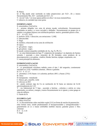 85
R: blanca
Q: el Mg puede estar sustituido en todas proporciones por Fe2+, Zn y menos
frecuentemente Mn; Al3+ sustituido por Fe3+, Cr
Y : mx de T alta • en rocas ígneas pobres en sílice • en rocas metamórficas.
U: abrasivo, la variedad roja como gema
ESTIBNITA Sb2S3
S: ortorrómbico 2/m2/m2/m
A : prismas delgados con zona de prisma rayada verticalmente; frecuentemente
terminados en punta y a veces curvados o doblados frecuentemente en grupos de cx
radiales o en grupos hojosos con exfoliación perfecta masivo, granulado grueso a fino.
H: 2 G: 4.52 - 4.62.
E: perfecto {010} 1 dirección; con estriaciones // [100]
F: subconcoidal.
T: frágil.
B: metálico, reluciendo en las caras de exfoliación
D: ópaco
C: gris plomo - negro.
R: gris plomo - negro.
Q: puede contener pequeñas cantidades de Au, Ag, Fe, Pb, Cu
Y : en vetas hidrotermales de baja Tº o depósitos de reemplazo • en depósitos de fuentes
termales • asociado a otros minerales de Sb formados como producto de su
descomposición y con galena, cinabrio, blenda, baritina, rejalgar, oropimente, oro.
U: mena principal de antimonio.
ESTRONCIANITA SrCO3
S: ortorrómbico 2/m2/m2/m
A : cx generalmente aciculares radiales como el tipo 1 del aragonito; comúnmente
maclados en {110} • también columnar , fibroso o granular.
H: 3.5 – 4 G: 3.7
E : prismático {110} bueno (v/s celestina: perfecta {001} y buena {210})
B: vítreo
D: transparente - translúcido
C: blanco, gris, amarillo, verde
O: efervece en HCl
Q : puede contener algo de Ca en sustitución de Sr hasta un máximo de Ca:Sr
aproximadamente de 1:4.5
Y : mx hidrotermal de T baja , asociado a baritina , celestina y calcita en vetas
epitermales, en calizas y margas y menos frecuentemente en rx ígneas y como ganga en
vetas de súlfuros.
U: fuente de Sr
FLUORITA CaF2
S: cúbico 4/m32/m
A : cx frecuentemente cubos maclados según [111] en forma de maclas de penetración;
otras formas raras, siendo predominantes el hexaquisoctaédro y tetraquishexaedro •
generalmente en cx o masas exfoliables también macizo; granular grueso o fino;
columnar
H: 4 G: 3.18
T: frágil
 