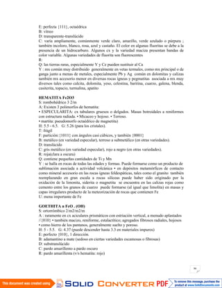 86
E: perfecta {111}, octaédrica
B: vítreo
D: transparente-translúcido
C: varía ampliamente, comúnmente verde claro, amarillo, verde azulado o púrpura ;
también incoloro, blanco, rosa, azul y castaño. El color en algunas fluoritas se debe a la
presencia de un hidrocarburo. Algunos cx y la variedad maciza presentan bandas de
color variable. Algunas variedades de fluorita son fluorescentes
R:
Q: las tierras raras, especialmente Y y Ce pueden sustituir al Ca
Y : mx común muy distribuido generalmente en vetas termales, como mx principal o de
ganga junto a menas de metales, especialmente Pb y Ag común en dolomitas y calizas
también mx accesorio menor en diversas rocas ígneas y pegmatitas asociada a mx muy
diversos tales como calcita, dolomita, yeso, celestina, baritina, cuarzo, galena, blenda,
casiterita, topacio, turmalina, apatito
HEMATITA Fe2O3
S: rombohédrico 3 2/m
A: Existen 3 polimorfos de hematita:
• ESPECULARITA: cx tabulares gruesos o delgados. Masas botroidales a reniformes
con estructura radiada. • Micaceo y hojoso. • Terroso.
• martita: pseudomorfo octaédrico de magnetita)
H: 5.5 - 6.5. G: 5.26 (para los cristales).
T: frágil
F: partición:{1011} con ángulos casi cúbicos, y también {0001}
B: metálico (en variedad especular), terroso a submetálico (en otras variedades).
D: translúcido
C: gris metálico (en variedad especular), rojo a negro (en otras variedades).
R: roja(clara a oscura)
Q: contiene pequeñas cantidades de Ti y Mn
Y : se halla en rocas de todas las edades y formas. Puede formarse como un producto de
sublimación asociada a actividad volcánica • en depósitos metamórficos de contacto
como mineral accesorio en las rocas ígneas feldespáticas, tales como el granito también
reemplazando en gran escala a rocas silíceas puede haber sido originado por la
oxidación de la limonita, siderita o magnetita se encuentra en las calizas rojas como
cemento entre los granos de cuarzo puede formarse (al igual que limolita) en masas y
capas irregulares producto de la meteorización de rocas que contienen Fe
U: mena importante de Fe
GOETHITA n FeO . (OH)
S: ortorrómbico 2/m2/m2/m
A : raramente en cx aciculares prismáticos con estriación vertical, a menudo aplastados
//{010} • también macizo, reniforme, estalactítico; agregados fibrosos radiales, hojosos
• como hierro de los pantanos, generalmente suelto y poroso.
H: 5 - 5.5. G: 4.37 (puede descender hasta 3.3 en materiales impuros)
E: perfecto {010}, 1 dirección.
B: adamantino a mate (sedoso en ciertas variedades escamosas o fibrosas)
D: substranslúcido
C: pardo amarillento a pardo oscuro
R: pardo amarillenta (v/s hematita: rojo)
 