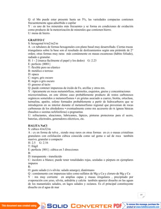 87
Q: el Mn puede estar presente hasta un 5%, las variedades compactas contienen
frecuentemente agua adsorbida o capilar
Y : es uno de los minerales más frecuentes y se forma en condiciones de oxidación
como producto de la meteorización de minerales que contienen hierro.
U: mena de hierro.
GRAFITO C
S: hexagonal 6/m2/m2/m
A : cx tabulares de formas hexagonales con plano basal muy desarrollado. Ciertas trazas
triangulares sobre la base son el resultado de deslizamientos según una pirámide de 2°
orden; otras formas muy raras más comúnmente en masas escamosas (hábito foliado),
radiado o granular.
H: 1 - 2 (marca fácilmente el papel y los dedos) G: 2.23
E: perfecto {0001}
T: flexible pero no elástico
B: metálico o terroso
D: opaca
C: negro, gris oscuro
R: negro o gris oscuro
O: grasoso al tacto
Q: puede contener impurezas de óxido de Fe, arcillas y otros mx.
Y : típicamente en rocas metamórficas, mármoles, esquistos, gneiss y concentraciones
microcristalinas, en este último caso probablemente producto de restos carbonosos
orgánicos sometidos a metamorfismos • en grietas asociado a cuarzo, biotita, ortoclasa,
turmalina, apatito, esfeno formados probablemente a partir de hidrocarburos que se
introdujeron en su interior durante el metamorfismo regional que provenian de rocas
carbonosas de los alrededores • eventualmente como mx accesorio de rx ígneas básicas
(basaltos o sienitas nefeliníferas) o pegmatitas
U: refractantes, aleaciones, lubricantes, lápices, pinturas protectoras para el acero,
baterias, eléctrodos, generadores eléctricos, etc.
HALITA NaCl
S: cúbico 4/m32/m
A : cx en forma de tolva , siendo muy raros en otras formas en cx o masas cristalinas
granulares con exfoliación cúbica conocida como sal gema o sal de roca también
masivo, granular o compacto
H: 2.5 G: 2.16
T: frágil
E: perfecta {001}: cúbica en 3 direcciones
B:
D: transparente - translúcido
C: incoloro a blanco; puede tener tonalidades rojas, azuladas o púrpura en ejemplares
impuros
R:
O: gusto salado (v/s silvita: salado amargo); diatérmano
Q : comúnmente con impurezas tales como sulfatos de Mg y Ca y cloruro de Mg y Ca
Y : mx muy corriente en amplias capas y masas irregulares , precipitado por
evaporación con yeso, silvita, anhidrita y calcita también aparece disuelto en las aguas
de los manantiales salados, en lagos salados y océanos. Es el principal constituyente
disuelto en el agua de mar
 