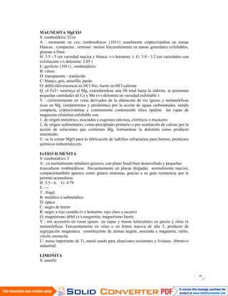 88
MAGNESITA MgCO3
S: romboédrico 32/m
A : raramente en cxs; romboedricos {1011} usualmente criptocristalina en masas
blancas , compactas , terrosas menos frecuentemente en masas granulares exfoliables,
gruesas a finas.
H: 3.5 - 5 (en variedad maciza y blanca: v/s horsteno: ) G: 3.0 - 3.2 (en variedades con
exfoliación v/s dolomita: 2.85 )
E: perfecto {1011}, romboédrico
B: vítreo
D: transparente - traslúcido
C: blanco, gris, amarillo, pardo
O: débil efervescencia en HCl frío, fuerte en HCl caliente
Q: el Fe2+ sustituye al Mg, extendiendose una SS total hasta la siderita, se presentan
pequeñas cantidades de Ca y Mn (v/s dolomita en variedad exfoliable )
Y : corrientemente en vetas derivados de la alteración de rxs ígneas y metamórficas
ricas en Mg. (serpentinitas y peridotitas) por la acción de aguas carbonatadas, siendo
compacta, criptocristalina y comúnmente conteniendo sílice ópalina las capas de
magnesita cristalina exfoliable son:
1. de origen meteórico, asociadas a esquistos talcosos, cloríticos o micáceos
2. de origen sedimentario, como precipitado primario o por sustitución de calizas por la
acción de soluciones que contienen Mg, formandose la dolomita como producto
intermedio
U: se le extrae MgO para la fabricación de ladrillos refractarios para hornos, productos
químicos industriales,etc.
FeTiO3 ILMENITA
S: romboedrico 3
A : cx normalmente tabulares gruesos, con plano basal bien desarrollado y pequeñas
truncaduras romboédricas frecuentemente en placas delgadas normalmente macizo,
compactotambién aparece como granos enarenas, gracias a su gran resistencia que le
permite acumularse.
H: 5.5 - 6. G: 4.79
E: ---
T : frágil.
B: metálico a submetálico
D: ópaca
C: negro de hierro
R: negro a rojo castaño (v/s hematita: rojo claro a oscuro)
O: magnétismo débil (v/s magnetita: magnetismo fuerte.
Y : mx accesorio en rocas ígneas en capas y masas lenticulares en gneiss y otras rx
metamórficas. Frecuentemente en vetas o en forma masiva de alta T, producto de
segregación magmática constituyente de arenas negras, asociada a magnetita, rutilo,
circón, monacita.
U: mena importante de Ti, metal usado para aleaciones resistentes y livianas. Abrasivo
industrial.
LIMONITA
S: amorfo
 