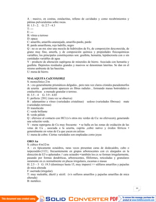 89
A : masivo, en costras, estalactitas, relleno de cavidades y como recubrimientos y
pátinas pulvurulentas sobre rocas.
H: 1.5 - 2. G: 2.7 - 4.3
T: ---
E: ---
B: vítreo a terroso
D: opaca
C: amarillo, amarillo-anaranjado, amarillo-pardo, pardo
R: pardo amarillenta, rojo ladrillo, negro
Q : no es un mx sino una mezcla de hidróxidos de Fe, de composición desconocida, de
grano muy fino, amorfa, y de composición química y propiedades físicoquímicas
variables; los principales constituyentes son: goethita, hematita, lepidocrosita con o sin
cantidades variables de agua
Y : producto de alteración supérgena de minerales de hierro. Asociada con hematita y
goethita. Depósitos residuales grandes y masivos se denominan lateritas. Se dan en el
mismo ambiente de las bauxitas.
U: mena de hierro.
MALAQUITA Cu2CO3(OH)2
S: monoclínico 2/m
A : cxs generalmente prismáticos delgados , pero rara vez claros cristales pseudomorfos
de azurita generalmente aparecen en fibras radiales , formando masas botroidales o
estalactíticas a menudo granular o terroso.
H: 3.5 – 4 G: 3.9 - 4.03
E: perfecta {201} (rara vez se observa)
B : adamantino a vítreo (variedades cristalinas) sedoso (variedades fibrosas) mate
(variedades terrosas)
D: translúcido
C: verde brillante
R: verde pálido
Q : efervece al contacto con HCl (v/s otros mx verdes de Cu: no efervecen), generando
una solución verde.
Y : mena supergena de Cu muy frecuente: • se halla en las zonas de oxidación de las
vetas de Cu , asociada a la azurita, cuprita ,cobre nativo y óxidos férricos •
generalmente en vetas de Cu que yacen en calizas
U: mena de cobre. Ciertas variedades son empleadas como joyas
ORO Au
S: cúbico 4/m32/m
A : cx típicamente octaédros, raras veces presentan caras de dodecaédro, cubo o
tarpezoédro{113}; frecuentemente en grupos arborescentes con cx alargados en la
dirección de E3 o aplastados // cara octaedro • también los cx se forman irregularmente,
pasando por formas dendríticas, arborescentes, filiformes, reticuladas y granulares
raramente en cx normalmente en placas irregulares, escamas o masas
H: 2.5 – 3 G: 19.3 (disminuye hasta 15, muy impuro) >> súlfuros amarillos y pajuelas
de mica alterada
F: aserrada (irregular).
T: muy maleable, dúctil y séctil. (v/s sulfuros amarillos y pajuelas amarillas de mica
alterada)
B: metálico.
 