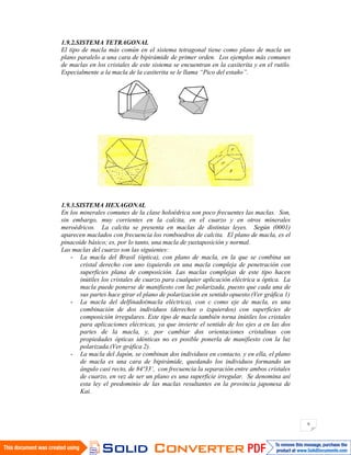 9
1.9.2.SISTEMA TETRAGONAL
El tipo de macla más común en el sistema tetragonal tiene como plano de macla un
plano paralelo a una cara de bipirámide de primer orden. Los ejemplos más comunes
de maclas en los cristales de este sistema se encuentran en la casiterita y en el rutilo.
Especialmente a la macla de la casiterita se le llama “Pico del estaño”.
1.9.3.SISTEMA HEXAGONAL
En los minerales comunes de la clase holoédrica son poco frecuentes las maclas. Son,
sin embargo, muy corrientes en la calcita, en el cuarzo y en otros minerales
meroédricos. La calcita se presenta en maclas de distintas leyes. Según (0001)
aparecen maclados con frecuencia los romboedros de calcita. El plano de macla, es el
pinacoide básico; es, por lo tanto, una macla de yuxtaposición y normal.
Las maclas del cuarzo son las siguientes:
- La macla del Brasil (óptica), con plano de macla, en la que se combina un
cristal derecho con uno izquierdo en una macla compleja de penetración con
superficies plana de composición. Las maclas complejas de este tipo hacen
inútiles los cristales de cuarzo para cualquier aplicación eléctrica u óptica. La
macla puede ponerse de manifiesto con luz polarizada, puesto que cada una de
sus partes hace girar el plano de polarización en sentido opuesto.(Ver gráfica 1)
- La macla del delfinado(macla eléctrica), con c como eje de macla, es una
combinación de dos individuos (derechos o izquierdos) con superficies de
composición irregulares. Este tipo de macla también torna inútiles los cristales
para aplicaciones eléctricas, ya que invierte el sentido de los ejes a en las dos
partes de la macla, y, por cambiar dos orientaciones cristalinas con
propiedades ópticas idénticas no es posible ponerla de manifiesto con la luz
polarizada.(Ver gráfica 2).
- La macla del Japón, se combinan dos individuos en contacto, y en ella, el plano
de macla es una cara de bipirámide, quedando los individuos formando un
ángulo casi recto, de 84º33’, con frecuencia la separación entre ambos cristales
de cuarzo, en vez de ser un plano es una superficie irregular. Se denomina así
esta ley el predominio de las maclas resultantes en la provincia japonesa de
Kai.
 
