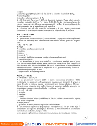 90
D: opaca
C: amarillo ópaco (diferentes tonos), más pálido al aumentar el contenido de Ag.
R: amarillo pálido.
O: similar a teluros y selenuros de Au
Q : SS total con Ag, si Ag > 20% se denomina Electrum. Puede haber presentes
pequeñas cantidades de Cu y Fe, y trazas de BI, Pb, Sn, Zn y metales del grupo del
platino. La pureza o ley del Au se expresa en ppmil. • el Te y Se son posiblemente los
únicos elementos que se le combinan en la naturaleza
Y : elemento raro; el valor promedio en corteza es 4 ppb • aparece concentrado
típicamente en vetas hidrotermales o como trazas en mineralización de súlfuros.
MAGNETITA Fe3O4
S: cúbico 4/m32/m
A : generalmente en cx octaedricos (a veces maclado{111}) y dodecaedricos (estriados
// arista con octaédro); otras formas raras • normalmente macizo, granular o en grano
fino.
H: 5.5 - 6.5 G: 5.18.
T: frágil.
P: octaédrica (en algunos ejemplares)
B: metálico
D: opaco.
C: negro de Fe
R: negra (v/s franklinita magnética: castaño rojizo a castaño oscuro)
O: magnetismo fuerte
Y : mx accesorio en rx ígneas y metamórficas • comúnmente asociado a rocas ígneas
ricas en ferromagnesianos: diorita, gabro, peridotitas como hojas finas y dendríticas
entre hojas de mica en concentraciones tipo placer en sedimentos en segregaciones de
rocas ígneas de alta T (exsolución de magma rico en Fe), generalmente muy titaníferas
• en arenas negras de playa de mar
U: segunda mena de Fe en importancia .
MARCASITA FeS2
S: ortorrómbico 2/m2/m2/m
A : cx generalmente tabulares {010} o menos comúnmente prismáticos {001},
comúnmente con caras curvas; frecuentemente maclados con formación de grupos en
cresta de gallo o punta de espada • comúnmente con formas radiadas o fibrosas •
frecuentemente estalactita con núcleo interno de estructura radiada recubierto por
grupos de cx irregulares; también globular y reniforme y en drusas
H: 6 - 6.5. G: 4.89.
F: irregular
B: metálico,
D: opaco.
C : amarillo de bronce pálido o casi blanco en fractura reciente; pátina amarilla o pardo
(más pálido que pirita)
R: negra grisácea.
Q: polimorfo de pirita, pero de composición constante FeS2
Y : en ambientes superficiales (supérgeno) a subsuperficiales, con pH ácido, baja Tº
comúnmente en depósitos de remplazo de calizas y frecuentemente en concreciones
incrustadas en arcillolitas, margas y lutitas
U: mx guía en exploración de metales preciosos, mena de As, insecticidas, pinturas.
 