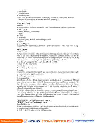 92
D: translúcido
C: amarillo limón.
R: amarillo pálido
Y : mx raro, asociado normalmente al rejalgar y formado en condiciones análogas.
U: mx guía en exploración de metales preciosos, mena de As.
PERICLASA MgO
S: cúbico
A : cx octaedricos o cúbico-octaedricos • más comúnmente en agregados granulares.
H: 5.5 G: 3.58
E: cúbico perfecto, 3 direcciones.
T: frágil.
B: vítreo
D: traslúcido.
C: incoloro (puro), blanco, amarillo, negro, verde.
R: blanco.
Q: SS de Mg y Fe.
Y : en ambientes metamórficos, formado a partir de dolomitas y otras rocas ricas en Mg.
PIRITA FeS2
S: cúbico 4m3
A : típicamente cristalina: cubos (cuyas caras están rayadas con estrías perpendiculares
entre si en caras adyacentes), piritoedros y octaedros (formas distintas de las de
marcasita). Las estrías representan una macla de compenetración (cruz de Fe) con [011]
como eje de macla • maciza, granular, reniforme, globular y estalactítica.
H: 6 - 6.5 (c/r calcopirita: 3.5 - 4; c/r Au: 2.5 - 3) G: 5.02.
T: frágil (v/s Au: muy séctil)
F: concoidal
B: metálico, resplandeciente
D: ópaca
C : amarillo latón pálido (más pálido que calcopirita; más intenso que marcasita); puede
ser oscuro debido a la pátina iridiscente
R: pardonegra o verdosa
O: paramagnética
Q : se forma a T alta o T baja. Puede contener cantidades de Ni y, puede existir SS total
entre pirita y bravoita (Ni, Fe)CoS2, frecuentemente con pequeñisimas cantidades de
Au y Cu como impurezas microscópicas • se altera fácilmente a óxidos de hierro,
normalmente limonita; son comunes los cx de limonita pseudomorfos de pirita •
polimorfo más estable que marcasita
Y : súlfuro más corriente y extendido: aparece como segregación magmática directa y
como mineral accesorio en rocas ígneas también en depósitos metamórficos de contacto
y en vetas hidrotermales en rocas sedimentarias (de origen primario o secundario)
asociada especialmente a calcopirita, blenda y galena.
PIRARGIRITA Ag3SbS3 (plata roja oscura)
PROUSTITA Ag3AsS3 (plata roja clara)
S: romboédrico 3m
A : cx comúnmente prismáticos y perfectos , y con desarrollo complejo • normalmente
en masa, compactos y en granos diseminados.
H: 2 - 2.5. G: 5.58 (pirargirita) o 5.57 (proustita)
 