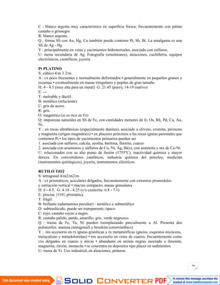 94
C : blanco argenta muy característico en superficie fresca; frecuentemente con pátina
castaño o grisnegro
R: blanco argenta.
Q : forma SS con Au, Hg, Cu también puede contener Pt, Sb, Bi. La amalgama es una
SS de Ag - Hg
Y : principalmente en vetas y yacimientos hidrotermales, asociado con sulfuros.
U: mena secundaria de Ag. Fotografía (emulsiones), aleaciones, cuchillería, equipos
electrónicos, científicos; joyería
Pt PLATINO
S: cúbico 4/m 3 2/m
A : cx poco frecuentes y normalmente deformados • generalmente en pequeños granos y
escamas • eventualmente en masas irregulares y pepitas de gran tamaño
H: 4 - 4.5 (muy alta para un metal) G: 21.45 (puro); 14-19 (nativo)
E: ---
T: maleable y dúctil.
B: metálico (reluciente).
C: gris de acero.
R: gris.
O: magnético (si es rico en Fe)
Q: impurezas naturales en SS de Fe, con cantidades menores de Ir, Os, Rh, Pd, Cu, Au,
Ni.
Y : en rocas ultrabásicas (especialmente dunitas), asociado a olivino, cromita, piroxeno
y magnetita (origen magmático) • en placeres próximos a las rocas ígneas parentales que
contienen Pt • los tipos de yacimientos primarios pueden ser
1. asociada con súlfuros, calcita, zeolita, baritina, fluorita, cuarzo
2. asociada con arseniuros y súlfuros de Co, Ni, Ag, Bi(s), con uraninita y mx de Co-Ni
U: relacionados con su alto punto de fusión (1755ºC), inactividad química y mayor
dureza. En convertidores catalíticos, industria química del petroleo, medicina
(instrumentos quirúrgicos), joyería, instrumentos eléctricos.
RUTILO TiO2
S: tetragonal 4/m2/m2/m
A : cx prismáticos, aciculares delgados, frecuentemente con extremos piramidales
y estriación vertical • macizo compacto; masas granulares
H: 6 - 6.5. G: 4.18 - 4.25 (v/s casiterita: 6.8 - 7.1)
E: precisa {110} prismática
T: frágil.
B: brillante (adamantino peculiar) - metálico a submetálico
D: subtraslúcido, puede ser transparente; ópaco
C: rojo, castaño rojizo a negro.
R: castaño pálido, pardo, amarillo, gris, verde negruzco.
Q : trazas de Fe, Ta, Ni pueden reemplazando parcialmente a Al. Presenta dos
polimorfos: anatasa (tetragonal) y brookita (ortorrómbico)
Y : mx accesorio en rx ígneas graníticas y rx metamórficas (gneiss, esquistos micáceos,
metacalizas y metadolomitas) • mx accesorio en vetas de cuarzo, frecuentemente como
cxs delgados en cuarzo y micas • abundante en arenas negras asociado a ilmenita,
magnetita, zircón, monacita • se concentra en depositos tipo placer en sedimentos.
U: mena de Ti. Uso industrial, en aleaciones, pinturas.
 