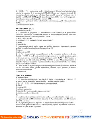 96
Q : el Ca2+ y Fe2+ sustituyen al Mn2+, extendiendose la SS total hasta la rodocrosita y
siderita la presencia de la kutnahorita CaMn(CO3)2 con una estructura ordenada del
tipo de la dolomita sugiere que solo tiene lugar una SS parcial a T ordinaria entre el
CaCO3 y el MnCO3. El Mg puede también sustituir al Mn, pero la SS es parcial .
Cantidades apreciables de Zn pueden sustituir al Mn
Y : mx raro • aparece en filones hidrotermales con menas de Ag, Pb y Cu, y otros mxs
de Mn.
U: mena secundaria de Mn
SMITHSONITA ZnCO3
S: romboédrico 32/m
A : raramente en pequeños cxs romboedricos o escalenoedricos • generalmente
reniforme , botroidal o estalactítica • también en incrustaciones cristalinas o en masa
aplanadas (calaminas) • también granular a terroso.
H: 4 - 4.5 G: 4.30 – 4.45
E: perfecto {1011}, romboédrico (rara vez se observa)
B: vítreo
D: translúcido
C : generalmente pardo sucio; puede ser también incoloro , blanquecino, verdoso,
azulado o rosado; la variedad amarillenta contiene Cd
R: blanca
O: efervesce en HCl
Q : el Fe2+ puede sustituir considerablemente al Zn, pero existe un hueco en la serie
ZnCO3 - FeCO3. El Mn2+ está generalmente presente en un pequeño porcentaje, pero
la presencia de una rodocrosita con Zn en la proporción Zn:Mn = 1:1.2 sugiere la
existencia de una SS total entre ZnCO2 y MnCO2. El Ca y Mg están presentes en
pequeños %(wt). se encuentran pequeñas cantidades de Co en una variedad rosa y de Cu
en una variedad azul-verdosa
Y : mena de Zn de origen supérgeno: se encuentra generalmente en depósitos de Zn en
calizas; asociada a blenda, galena, hemimórfita, carusita, calcita, limonita; a menudo
pseudomorfa de calcita
U: mena de Zn
CaWO4 SCHEELITA
S: tetragonal 4/m
A : cx generalmente bipirámides sencillas de 2° orden. La bipirámide de 1° orden {112}
se parece mucho al octaédro por sus ángulos • también granular masivo
H: 4.5 – 5 G: 5.9 - 6.1 (muy alto para un mx no metálico)
T: frágil
E: precisa {101}
B: vítreo a adamantino
D: translúcido; transparente (en algunas muestras)
C: blanco, amarillo, verde, pardo
R:
O : puede ser fluorescente con color blanco azulado con radiación ultra violeta corta
Q : generalmente el Mo reemplaza en parte al W, extendiendose una SS parcial a
powellita CaMoO2
Y : en pegmatitas graníticas, depósitos de metamorfismo de contacto y vetas de alta T
asociados a rx garníticas • asociado a topacio, fluorita, apatito, molibdenita, wolframita
• también en vetas de Au-Ag-cuarzo
 