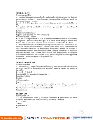 97
SIDERITA FeCO3
S: romboédrico 32/m
A : comúnmente en cxs romboedrales, los cuales pueden mostrar caras curvas • también
en concreciones globulares • generalmente en masas granulares exfoliables • puede ser
botroidal, compacta, y terrosa.
H: 3.5 – 4 G: 3.96 (puro),(v/s otros carbonatos) decrece con la presencia de Mn2+ y
Mg
E: perfecta {1011}, romboédrica (v/s blenda: perfecta {011} dodecaédrica, 3
direcciones)
B: vítreo
D: transparente a traslúcido
C: pardo (claro a oscuro) (v/s otros carbonatos)
O: efervesce en HCl caliente
Q : el Mn 2+ y Mg sustituyen al Fe2+, extendiendose la SS total hasta la rodocrosita y
la magnesita. La sustitución del Fe2+ por Ca es parcial debido a la gran diferencia de
tamaño entre los iones • son corrientes los cx de limonita pseudomorfos de siderita
Y : frecuentemente como arcilla ferruginosa impurificada por mezcla con materiales de
arcilla en concreciones concéntricas • también como hierro litoide contaminado con
otros materiales carbonosos, en formaciones estratiformes extensas en esquistos y
corrientemente asociada a yacimientos de carbón. también formada por la acción de
soluciones ferrosas sobre calizas • cristalizada en vetas hidrotermales, asociada con
diversas menas metálicas, tales como mx de Ag, pirita, calcopirita, tetaredrita y galena •
costituyente común en depósitos de Fe precambricos
U: mena de Fe.
SILVANITA (Au,Ag)Te2
S: monoclínico 2/m
A : raramente en cx bien definidos • normalmente en hojas o granular • frecuentemente
en formas esqueléticas depositadas sobre las superficies de las rocas y con apariencia
jeroglífica.
H: 1.5 – 2 G: 8 - 8. 2
E: perfecta {010},1 dirección. (v/s calaverita: ---)
B: metálico brillante
D: ópaco
C: blanco de plata.
R: gris.
Y : mx raro, asociado a calaverita, teluros, pirita y otros súlfuros en pequeñas
cantidades, Au, cuarzo, calcedonia, fluorita y carbonatos • en vetas hidrotermales de
baja Tº, pero también en algunos depósitos de alta Tº.
U: mena de oro.
SILVITA KCl
S: cúbico 4/m32/m
A : cx frecuentemente cubos y octaédros combinados • generalmente en masas
cristalinas granulares con exfoliación cúbica, y en cristales compactos
H: 2 G: 1.99
T: frágil
E: perfecta {001}
B:
 