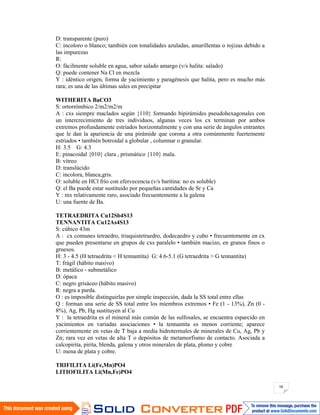 98
D: transparente (puro)
C: incoloro o blanco; también con tonalidades azuladas, amarillentas o rojizas debido a
las impurezas
R:
O: fácilmente soluble en agua, sabor salado amargo (v/s halita: salado)
Q: puede contener Na Cl en mezcla
Y : idéntico origen, forma de yacimiento y paragénesis que halita, pero es mucho más
rara; es una de las últimas sales en precipitar
WITHERITA BaCO3
S: ortorrómbico 2/m2/m2/m
A : cxs siempre maclados según {110} formando bipirámides pseudohexagonales con
un intercrecimiento de tres individuos, algunas veces los cx terminan por ambos
extremos profundamente estriados horizontalmente y con una serie de ángulos entrantes
que le dan la apariencia de una pirámide que corona a otra comúnmente fuertemente
estriados • también botroidal a globular , columnar o granular.
H: 3.5 G: 4.3
E: pinacoidal {010} clara , prismático {110} mala.
B: vítreo
D: translúcido
C: incolora, blanca,gris.
O: soluble en HCl frío con efervecencia (v/s baritina: no es soluble)
Q: el Ba puede estar sustituido por pequeñas cantidades de Sr y Ca
Y : mx relativamente raro, asociado frecuentemente a la galena
U: una fuente de Ba.
TETRAEDRITA Cu12Sb4S13
TENNANTITA Cu12As4S13
S: cúbico 43m
A : cx comunes tetraedro, triaquistetraedro, dodecaedro y cubo • frecuentemente en cx
que pueden presentarse en grupos de cxs paralelo • también macizo, en granos finos o
gruesos.
H: 3 - 4.5 (H tetraedrita < H tennantita) G: 4.6-5.1 (G tetraedrita > G tennantita)
T: frágil (hábito masivo)
B: metálico - submetálico
D: ópaca
C: negro grisáceo (hábito masivo)
R: negra a parda.
O : es imposible distinguirlas por simple inspección, dada la SS total entre ellas
Q : forman una serie de SS total entre los miembros extremos • Fe (1 - 13%), Zn (0 -
8%), Ag, Pb, Hg sustituyen al Cu
Y : la tetraedrita es el mineral más común de las sulfosales, se encuentra esparcido en
yacimientos en variadas asociaciones • la tennantita es menos corriente; aparece
corrientemente en vetas de T baja a media hidrotermales de minerales de Cu, Ag, Pb y
Zn; rara vez en vetas de alta T o depósitos de metamorfismo de contacto. Asociada a
calcopirita, pirita, blenda, galena y otros minerales de plata, plomo y cobre
U: mena de plata y cobre.
TRIFILITA Li(Fe,Mn)PO4
LITIOFILITA Li(Mn,Fe)PO4
 