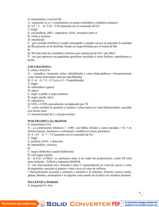 99
S: ortorrómbico 2/m2/m2/M
A : raramente en cx • comúnmente en masas exfoliables y también compacto
H: 4.5 – 5 G: 3.42 - 3.56 (aumenta con el contenido de Fe)
T: frágil
E: casi perfecta {001}, imperfecta {010}, normales entre sí
B: vítreo a resinoso
D: translúcido
C : gris azulado (trifilita) a rosado anaranjado o castaño oscuro al aumentar la cantidad
de Mn presente en la litiofilita. Puede ser negro brillante por el óxido de Mn
R:
Q: SS total entre los miembros extremos por sustitución de Fe2+ por Mn2+
Y : mx que aparecen en pegmatitas graníticas asociados a otros fosfatos, espodumeno y
berilo
UO2 URANINITA
S: cúbico 4/m32/m
A : octaedros, raramente cubos subordinados y caras dodecaédricas • frecuentemente
como masas botroidales macizas (pechblenda)
H: 5 - 6. G: 7.5 - 9.7 (cx); 6.5 - 9 (pechblenda)
T: frágil.
B: submetálico (graso)
D: opaco.
C: negro a pardo, o negro púrpura.
R: negro, pardo, oliva.
O: radioactivo
Q: UO2 o U3O8, parcialmente reemplazado por Th
Y : como cristales en granitos y sienitas • como masas en vetas hidrotermales; asociado
con tierras raras.
U: mena principal de U, energía nuclear.
WOLFRAMITA (Fe,Mn)WO4
S: monoclínico 2/m
A : cx comúnmente tabulares // {100} con hábito foliado y caras estriadas // Ec • en
formas hojosas, laminares o columnares, también en masas granulares
H: 4 - 4.5 G: 7 - 7.5 (aumenta con el contenido de Fe)
T: frágil
E: perfecta {010}, 1 dirección
B: submetálico -resinoso
D:
C: negro (ferberita) a pardo (hubnerita)
R: casi negra a parda
Q : el Fe2+ el Mn2+ se sustituyen entre sí en todas las proporciones, existe SS total
entre ferberita FeWo4 y hubnerita MnWO4
Y : mx relativamente raro, formado a altas T • generalmente en vetas de cuarzo y vetas
de pegmatita, asociado al granito • raras veces en vetas de súlfuros
• frecuentemente asociada a casiterita y también a la scheelita, bismuto, cuarzo, pirita,
galena, blenda y arsenopirita • en algunas vetas puede ser el único mx metálico presente
WULFENITA PbMoO4
S: tetragonal 4 o 4/m
 