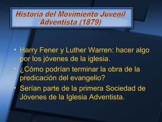 • Harry Fener y Luther Warren: hacer algo
por los jóvenes de la iglesia.
• ¿Cómo podrían terminar la obra de la
predicación del evangelio?
• Serían parte de la primera Sociedad de
Jóvenes de la Iglesia Adventista.
 
