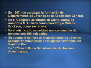 • En 1907, fue aprobada la formación del
Departamento de Jóvenes de la Asociación General.
• En el Congreso celebrado en Gland, Suiza, se
nombró a M. E. Kern como director y a Matilde
Erickson, como secretaria.
• En el mismo año se celebró una convención de
jóvenes con 200 delegados.
• Se adopta el nombre de Departamento de Jóvenes
Misioneros Voluntarios de la Iglesia adventista del
Séptimo Día.
• En 1979 se le llama Departamento de Jóvenes
Adventisstas.
 