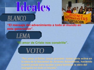 “El mensaje del advenimiento a todo el mundo en
esta generación”.
“El amor de Cristo nos constriñe”.
“Por amor al Señor Jesús prometo tomar parte activa en
la obra de la Sociedad de Jóvenes Adventistas, haciendo
cuanto pueda para ayudar y para terminar la obra del
evangelio en todo el mundo”.
 