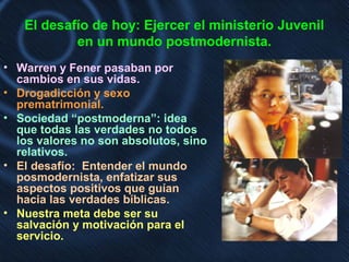 El desafío de hoy: Ejercer el ministerio Juvenil
en un mundo postmodernista.
• Warren y Fener pasaban por
cambios en sus vidas.
• Drogadicción y sexo
prematrimonial.
• Sociedad “postmoderna”: idea
que todas las verdades no todos
los valores no son absolutos, sino
relativos.
• El desafío: Entender el mundo
posmodernista, enfatizar sus
aspectos positivos que guían
hacia las verdades bíblicas.
• Nuestra meta debe ser su
salvación y motivación para el
servicio.
 