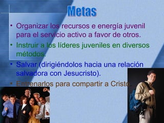 • Organizar los recursos e energía juvenil
para el servicio activo a favor de otros.
• Instruir a los líderes juveniles en diversos
métodos.
• Salvar (dirigiéndolos hacia una relación
salvadora con Jesucristo).
• Entrenarlos para compartir a Cristo.
 