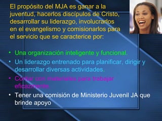 • Una organización inteligente y funcional.
• Un liderazgo entrenado para planificar, dirigir y
desarrollar diversas actividades.
• Contar con materiales para trabajar
eficazmente.
• Tener una comisión de Ministerio Juvenil JA que
brinde apoyo
El propósito del MJA es ganar a la
juventud, hacerlos discípulos de Cristo,
desarrollar su liderazgo, involucrarlos
en el evangelismo y comisionarlos para
el servicio que se caracterice por:
 