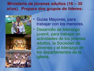 Ministerio de jóvenes adultos (16 – 30
años). Prepara dos grupos de líderes:
• Guías Mayores, para
trabajar con los menores.
• Desarrollo de liderazgo
juvenil, para trabajar en
actividades de los jóvenes
adultos, la Sociedad de
Jóvenes y el liderazgo en
los departamentos de la
iglesia.
 