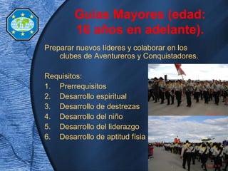 Preparar nuevos líderes y colaborar en los
clubes de Aventureros y Conquistadores.
Requisitos:
1. Prerrequisitos
2. Desarrollo espiritual
3. Desarrollo de destrezas
4. Desarrollo del niño
5. Desarrollo del liderazgo
6. Desarrollo de aptitud físia
Guías Mayores (edad:
16 años en adelante).
 