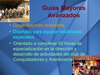 Guías Mayores
Avanzados
• Guías Mayores investidos.
• Diseñado para equipar habilidades
especiales.
• Orientado a completar 50 horas de
especialización en la dirección y
desarrollo de actividades del club de
Conquistadores y Aventureros.
 