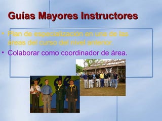 Guías Mayores InstructoresGuías Mayores Instructores
• Plan de especialización en una de las
áreas del curso del nivel anterior.
• Colaborar como coordinador de área.
 