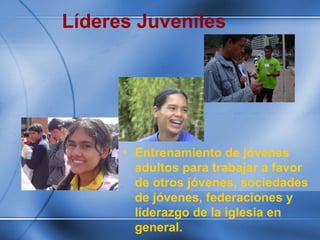 Líderes Juveniles
• Entrenamiento de jóvenes
adultos para trabajar a favor
de otros jóvenes, sociedades
de jóvenes, federaciones y
liderazgo de la iglesia en
general.
 