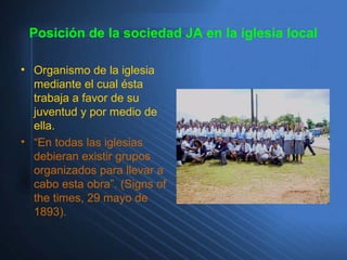 Posición de la sociedad JA en la iglesia local
• Organismo de la iglesia
mediante el cual ésta
trabaja a favor de su
juventud y por medio de
ella.
• “En todas las iglesias
debieran existir grupos
organizados para llevar a
cabo esta obra”. (Signs of
the times, 29 mayo de
1893).
 