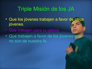 Triple Misión de los JA
• Que los jóvenes trabajen a favor de otros
jóvenes.
• Que trabajen para la iglesia
• Que trabajen a favor de los jóvenes que
no son de nuestra fe.
 