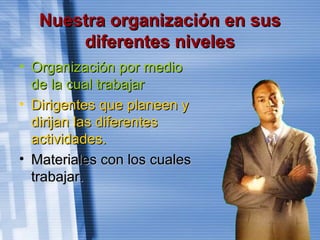 Nuestra organización en susNuestra organización en sus
diferentes nivelesdiferentes niveles
• Organización por medioOrganización por medio
de la cual trabajarde la cual trabajar
• Dirigentes que planeen yDirigentes que planeen y
dirijan las diferentesdirijan las diferentes
actividades.actividades.
• Materiales con los cualesMateriales con los cuales
trabajar.trabajar.
 