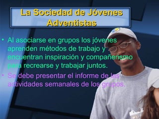 La Sociedad de JóvenesLa Sociedad de Jóvenes
AdventistasAdventistas
• Al asociarse en grupos los jóvenes
aprenden métodos de trabajo y
encuentran inspiración y compañerismo
para recrearse y trabajar juntos.
• Se debe presentar el informe de las
actividades semanales de los grupos.
 