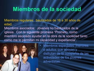 Miembros de la sociedad
• Miembros especiales: menores
o adultos que apoyan y
disfrutan de la compañía de las
actividades de los jóvenes
adventistas.
Miembros regulares: bautizados de 16 a 30 años de
edad.
Miembros asociados: Jóvenes no bautizados de la
iglesia. Con la siguiente promesa “Prometo, como
miembro asociado ayudar en la obra de la sociedad tanto
como me lo permitan mi capacidad y experiencia”.
 
