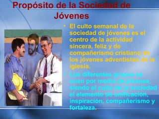 Propósito de la Sociedad de
Jóvenes
• El culto semanal de la
sociedad de jóvenes es el
centro de la actividad
sincera, feliz y de
compañerismo cristiano de
los jóvenes adventistas de la
iglesia.
• Los diferentes grupos se
unen por medio de jóvenes,
siendo el culto de la sociedad
el elemento de unificación,
inspiración, compañerismo y
fortaleza.
 
