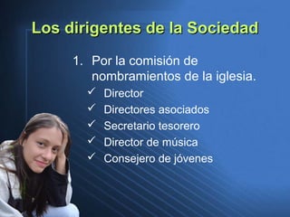 Los dirigentes de la SociedadLos dirigentes de la Sociedad
1. Por la comisión de
nombramientos de la iglesia.
 Director
 Directores asociados
 Secretario tesorero
 Director de música
 Consejero de jóvenes
 