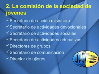 2. La comisión de la sociedad de
jóvenes
Secretario de acción misionera.
Secretario de actividades devocionales
Secretario de actividades sociales
Secretario de actividades educativas
Directores de grupos
Secretario de comunicación
Director de ujieres
 