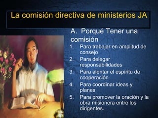 La comisión directiva de ministerios JA
1. Para trabajar en amplitud de
consejo
2. Para delegar
responsabilidades
3. Para alentar el espíritu de
cooperación
4. Para coordinar ideas y
planes
5. Para promover la oración y la
obra misionera entre los
dirigentes.
A. Porqué Tener una
comisión
 