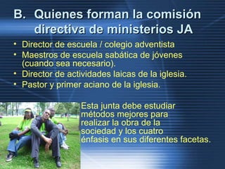 B.B. Quienes forman la comisiónQuienes forman la comisión
directiva de ministerios JAdirectiva de ministerios JA
• Director de escuela / colegio adventista
• Maestros de escuela sabática de jóvenes
(cuando sea necesario).
• Director de actividades laicas de la iglesia.
• Pastor y primer aciano de la iglesia.
Esta junta debe estudiar
métodos mejores para
realizar la obra de la
sociedad y los cuatro
énfasis en sus diferentes facetas.
 