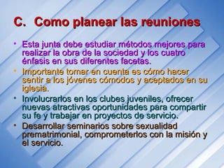 C.C. Como planear las reunionesComo planear las reuniones
• Esta junta debe estudiar métodos mejores paraEsta junta debe estudiar métodos mejores para
realizar la obra de la sociedad y los cuatrorealizar la obra de la sociedad y los cuatro
énfasis en sus diferentes facetas.énfasis en sus diferentes facetas.
• Importante tomar en cuenta es cómo hacerImportante tomar en cuenta es cómo hacer
sentir a los jóvenes cómodos y aceptados en susentir a los jóvenes cómodos y aceptados en su
iglesia.iglesia.
• Involucrarlos en los clubes juveniles, ofrecerInvolucrarlos en los clubes juveniles, ofrecer
nuevas atractivas oportunidades para compartirnuevas atractivas oportunidades para compartir
su fe y trabajar en proyectos de serviciosu fe y trabajar en proyectos de servicio..
• Desarrollar seminarios sobre sexualidadDesarrollar seminarios sobre sexualidad
prematrimonial, comprometerlos con la misión yprematrimonial, comprometerlos con la misión y
el servicio.el servicio.
 