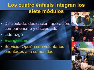 Los cuatro énfasis integran losLos cuatro énfasis integran los
siete módulossiete módulos
• Discipulado: dedicación, adoración,
compañerismo y discipulado.
• Liderazgo
• Evangelismo
• Servicio: Opción con voluntarios
orientados a la comunidad.
 