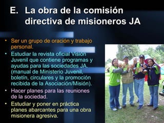 E.E. La obra de la comisiónLa obra de la comisión
directiva de misioneros JAdirectiva de misioneros JA
• Ser un grupo de oración y trabajo
personal.
• Estudiar la revista oficial Visión
Juvenil que contiene programas y
ayudas para las sociedades JA.
(manual de Ministerio Juvenil,
boletín, circulares y la promoción
recibida de la Asociación/Misión).
• Hacer planes para las reuniones
de la sociedad.
• Estudiar y poner en práctica
planes abarcantes para una obra
misionera agresiva.
 