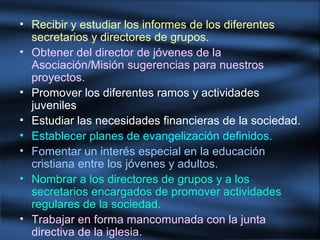 • Recibir y estudiar los informes de los diferentes
secretarios y directores de grupos.
• Obtener del director de jóvenes de la
Asociación/Misión sugerencias para nuestros
proyectos.
• Promover los diferentes ramos y actividades
juveniles
• Estudiar las necesidades financieras de la sociedad.
• Establecer planes de evangelización definidos.
• Fomentar un interés especial en la educación
cristiana entre los jóvenes y adultos.
• Nombrar a los directores de grupos y a los
secretarios encargados de promover actividades
regulares de la sociedad.
• Trabajar en forma mancomunada con la junta
directiva de la iglesia.
 