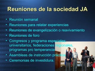 Reuniones de la sociedad JAReuniones de la sociedad JA
• Reunión semanal
• Reuniones para relatar experiencias
• Reuniones de evangelización o reavivamiento
• Reuniones de foro
• Congresos y programa especiales:
universitarios, federaciones regionales,
programas pro temperancia
• Asambleas de instrucción práctica.
• Ceremonias de investidura.
 