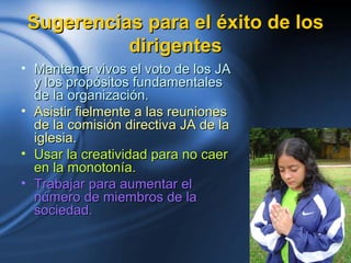 Sugerencias para el éxito de losSugerencias para el éxito de los
dirigentesdirigentes
• Mantener vivos el voto de los JAMantener vivos el voto de los JA
y los propósitos fundamentalesy los propósitos fundamentales
de la organización.de la organización.
• Asistir fielmente a las reunionesAsistir fielmente a las reuniones
de la comisión directiva JA de lade la comisión directiva JA de la
iglesia.iglesia.
• Usar la creatividad para no caerUsar la creatividad para no caer
en la monotonía.en la monotonía.
• Trabajar para aumentar elTrabajar para aumentar el
número de miembros de lanúmero de miembros de la
sociedad.sociedad.
 