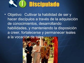 • Objetivo: Cultivar la habilidad de ser y
hacer discípulos a través de la adquisición
de conocimientos, desarrollando
habilidades, y manteniendo la disposición
a creer, fortalecerse y permanecer leales
a la vocación de tales.
 