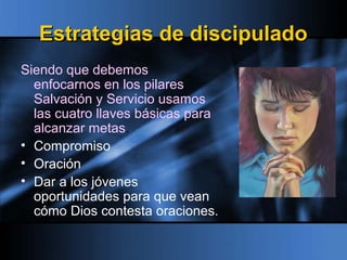 Estrategias de discipuladoEstrategias de discipulado
Siendo que debemos
enfocarnos en los pilares
Salvación y Servicio usamos
las cuatro llaves básicas para
alcanzar metas.
• Compromiso
• Oración
• Dar a los jóvenes
oportunidades para que vean
cómo Dios contesta oraciones.
 