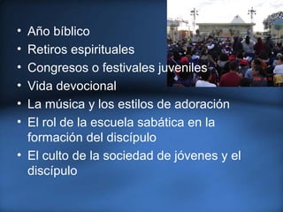 • Año bíblico
• Retiros espirituales
• Congresos o festivales juveniles
• Vida devocional
• La música y los estilos de adoración
• El rol de la escuela sabática en la
formación del discípulo
• El culto de la sociedad de jóvenes y el
discípulo
 
